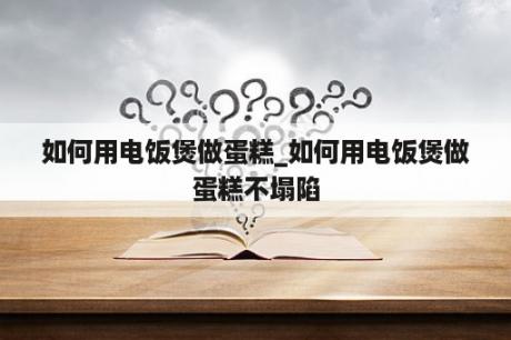 如何用电饭煲做蛋糕_如何用电饭煲做蛋糕不塌陷