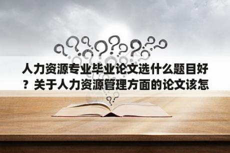 人力资源专业毕业论文选什么题目好？关于人力资源管理方面的论文该怎么写？