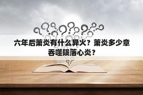 六年后萧炎有什么异火？萧炎多少章吞噬陨落心炎？