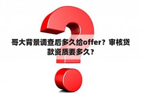 哥大背景调查后多久给offer？审核贷款资质要多久？