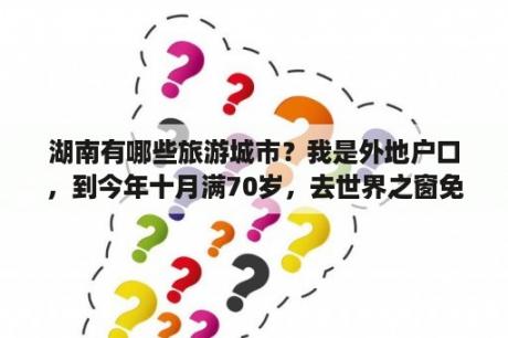 湖南有哪些旅游城市？我是外地户口，到今年十月满70岁，去世界之窗免费吗？