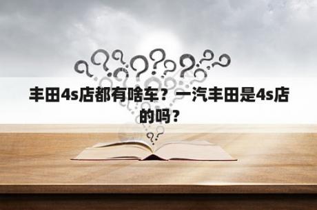 丰田4s店都有啥车？一汽丰田是4s店的吗？