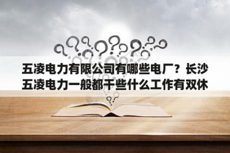 五凌电力有限公司有哪些电厂？长沙五凌电力一般都干些什么工作有双休吗？