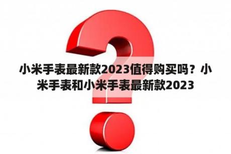 小米手表最新款2023值得购买吗？小米手表和小米手表最新款2023