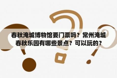 春秋淹城博物馆要门票吗？常州淹城春秋乐园有哪些景点？可以玩的？