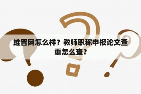 维普网怎么样？教师职称申报论文查重怎么查？