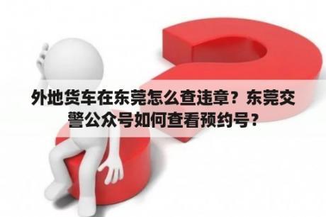 外地货车在东莞怎么查违章？东莞交警公众号如何查看预约号？