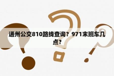 通州公交810路线查询？971末班车几点？