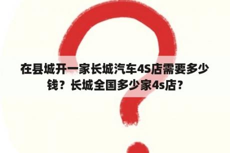 在县城开一家长城汽车4S店需要多少钱？长城全国多少家4s店？