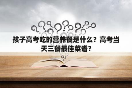 孩子高考吃的营养餐是什么？高考当天三餐最佳菜谱？