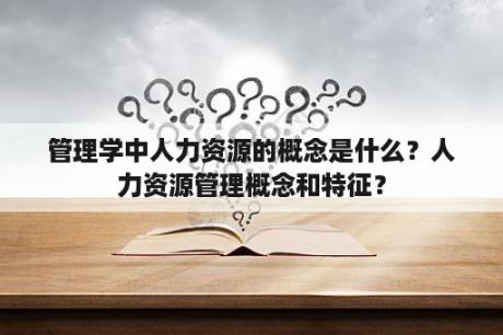 管理学中人力资源的概念是什么？人力资源管理概念和特征？