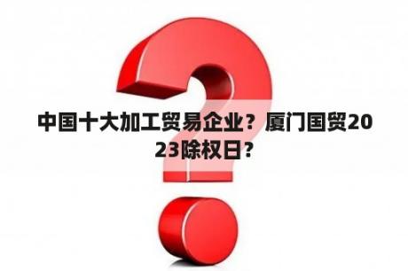 中国十大加工贸易企业？厦门国贸2023除权日？