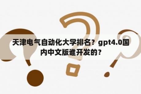 天津电气自动化大学排名？gpt4.0国内中文版谁开发的？