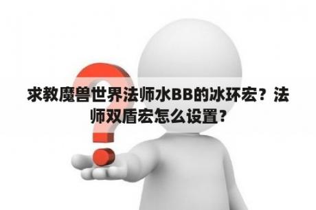 求教魔兽世界法师水BB的冰环宏？法师双盾宏怎么设置？