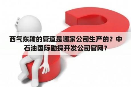 西气东输的管道是哪家公司生产的？中石油国际勘探开发公司官网？