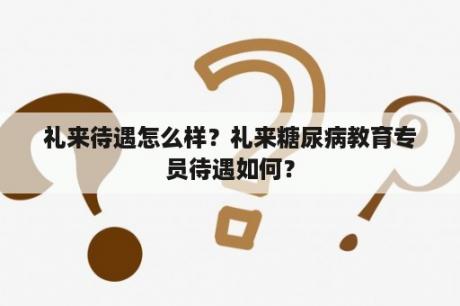 礼来待遇怎么样？礼来糖尿病教育专员待遇如何？