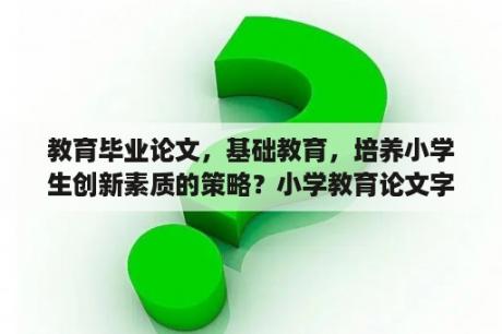 教育毕业论文，基础教育，培养小学生创新素质的策略？小学教育论文字数和格式有严格要求吗？