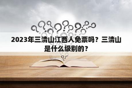 2023年三清山江西人免票吗？三清山是什么级别的？