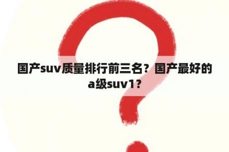 国产suv质量排行前三名？国产最好的a级suv1？