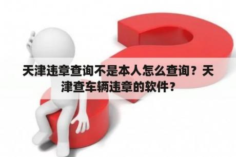 天津违章查询不是本人怎么查询？天津查车辆违章的软件？