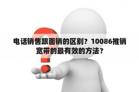 电话销售跟面销的区别？10086推销宽带的最有效的方法？