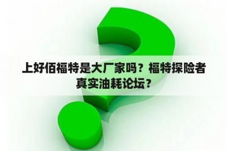 上好佰福特是大厂家吗？福特探险者真实油耗论坛？