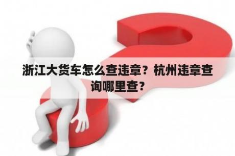 浙江大货车怎么查违章？杭州违章查询哪里查？