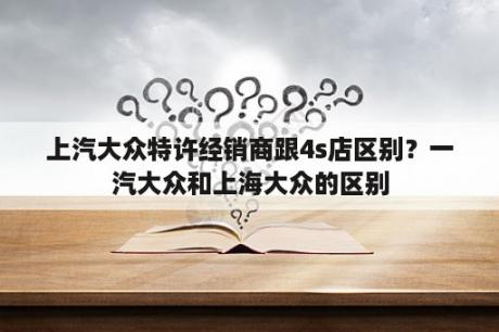 汽车特许经销商和4S店的不同呢？一汽大众和上海大众的区别