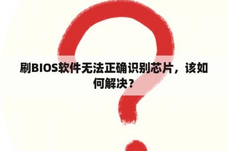 刷BIOS软件无法正确识别芯片，该如何解决？