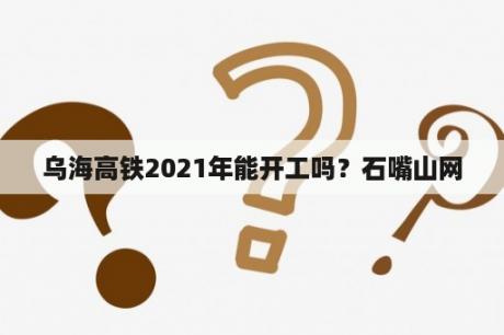 乌海高铁2021年能开工吗？石嘴山网