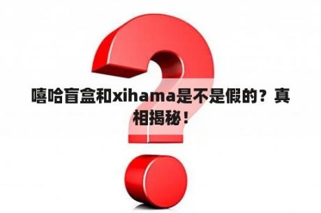 嘻哈盲盒和xihama是不是假的？真相揭秘！