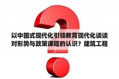 以中国式现代化引领教育现代化谈谈对形势与政策课程的认识？建筑工程技术选课怎么选？