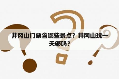 井冈山门票含哪些景点？井冈山玩一天够吗？