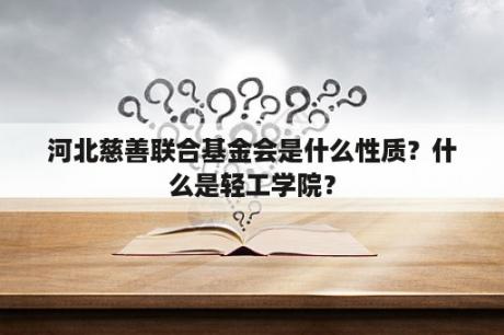 河北慈善联合基金会是什么性质？什么是轻工学院？