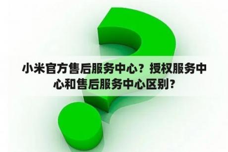 小米官方售后服务中心？授权服务中心和售后服务中心区别？