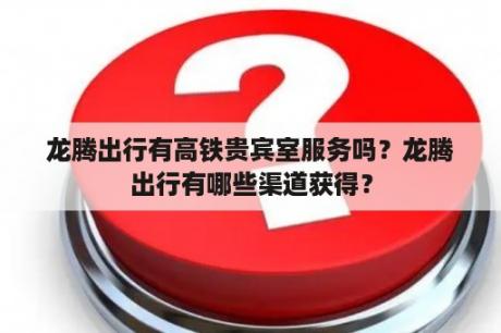 龙腾出行有高铁贵宾室服务吗？龙腾出行有哪些渠道获得？