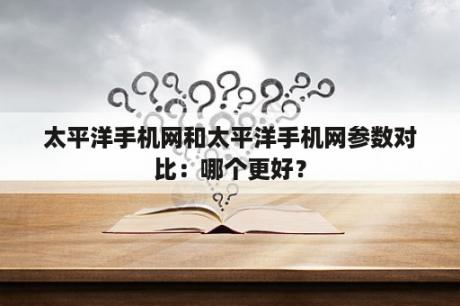 太平洋手机网和太平洋手机网参数对比：哪个更好？