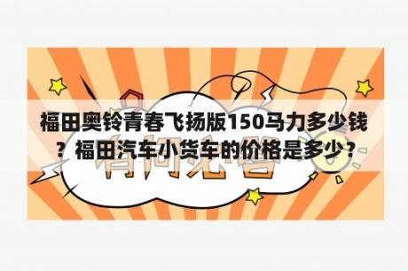 福田奥铃青春飞扬版150马力多少钱？福田汽车小货车的价格是多少？