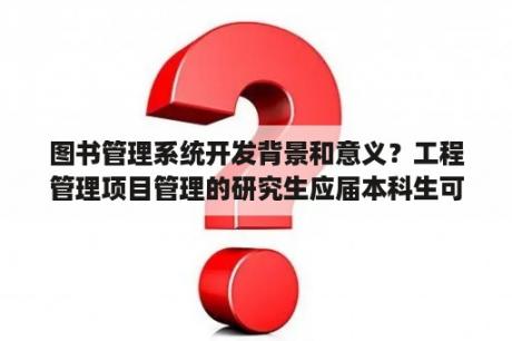 图书管理系统开发背景和意义？工程管理项目管理的研究生应届本科生可以报考吗？