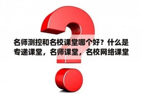 名师测控和名校课堂哪个好？什么是专递课堂，名师课堂，名校网络课堂？