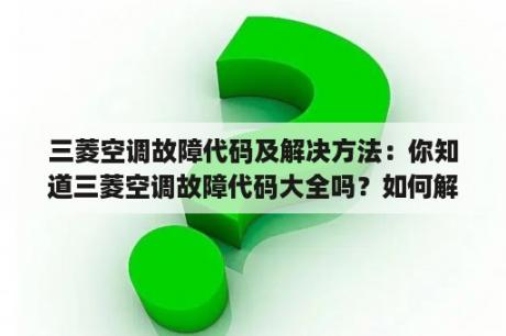 三菱空调故障代码及解决方法：你知道三菱空调故障代码大全吗？如何解决这些故障？