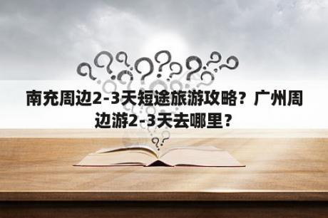 南充周边2-3天短途旅游攻略？广州周边游2-3天去哪里？