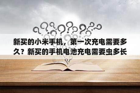 新买的小米手机，第一次充电需要多久？新买的手机电池充电需要虫多长时间？充几次？