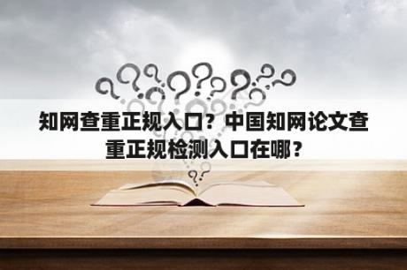 知网查重正规入口？中国知网论文查重正规检测入口在哪？