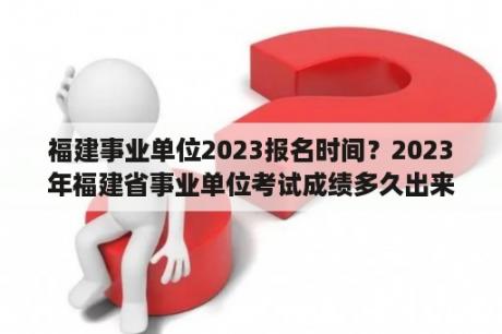 福建事业单位2023报名时间？2023年福建省事业单位考试成绩多久出来？