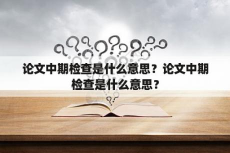 论文中期检查是什么意思？论文中期检查是什么意思？