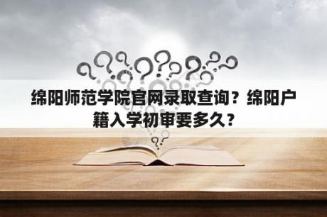 绵阳师范学院官网录取查询？绵阳户籍入学初审要多久？