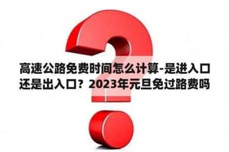 高速公路免费时间怎么计算-是进入口还是出入口？2023年元旦免过路费吗？