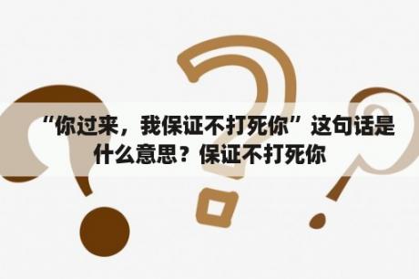 “你过来，我保证不打死你”这句话是什么意思？保证不打死你