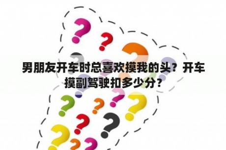 男朋友开车时总喜欢摸我的头？开车摸副驾驶扣多少分？